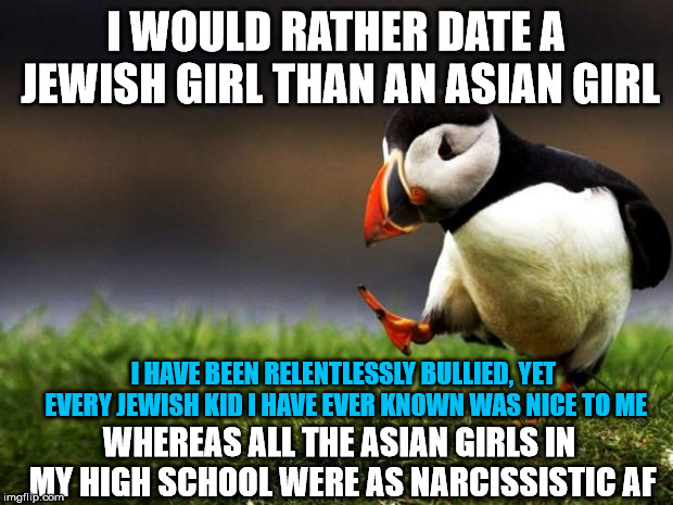 Unpopular Opinion Puffin | I WOULD RATHER DATE A JEWISH GIRL THAN AN ASIAN GIRL; I HAVE BEEN RELENTLESSLY BULLIED, YET EVERY JEWISH KID I HAVE EVER KNOWN WAS NICE TO ME; WHEREAS ALL THE ASIAN GIRLS IN MY HIGH SCHOOL WERE AS NARCISSISTIC AF | image tagged in memes,unpopular opinion puffin | made w/ Imgflip meme maker