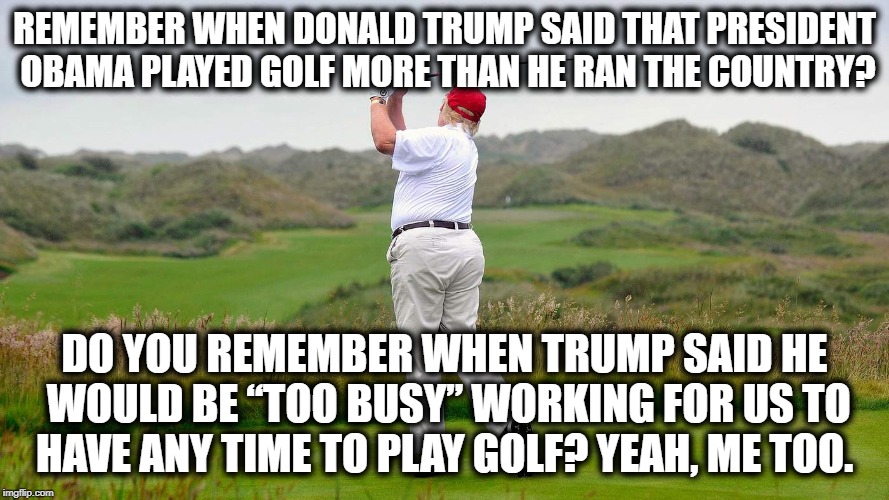He Cheats At Golf, Too.(Look it up} | REMEMBER WHEN DONALD TRUMP SAID THAT PRESIDENT OBAMA PLAYED GOLF MORE THAN HE RAN THE COUNTRY? DO YOU REMEMBER WHEN TRUMP SAID HE WOULD BE “TOO BUSY” WORKING FOR US TO HAVE ANY TIME TO PLAY GOLF? YEAH, ME TOO. | image tagged in donald trump,golf,golfing,criminal,traitor,impeach trump | made w/ Imgflip meme maker