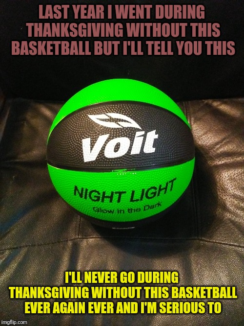 Voit Glow Basketball | LAST YEAR I WENT DURING THANKSGIVING WITHOUT THIS BASKETBALL BUT I'LL TELL YOU THIS; I'LL NEVER GO DURING THANKSGIVING WITHOUT THIS BASKETBALL EVER AGAIN EVER AND I'M SERIOUS TO | image tagged in memes | made w/ Imgflip meme maker