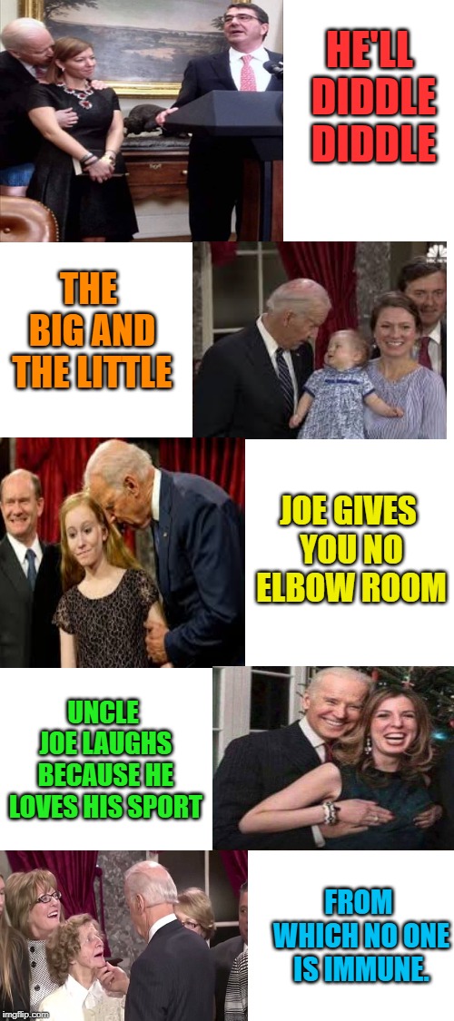 Hey Diddle Diddle just got a make over. | HE'LL DIDDLE DIDDLE; THE BIG AND THE LITTLE; JOE GIVES YOU NO ELBOW ROOM; UNCLE JOE LAUGHS BECAUSE HE LOVES HIS SPORT; FROM WHICH NO ONE IS IMMUNE. | image tagged in blank white template,memes,nixieknox,creepy joe biden | made w/ Imgflip meme maker