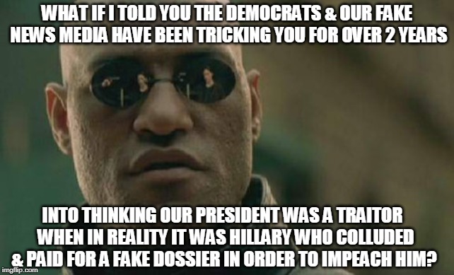 Oh wait, that's the truth! | WHAT IF I TOLD YOU THE DEMOCRATS & OUR FAKE NEWS MEDIA HAVE BEEN TRICKING YOU FOR OVER 2 YEARS; INTO THINKING OUR PRESIDENT WAS A TRAITOR  WHEN IN REALITY IT WAS HILLARY WHO COLLUDED & PAID FOR A FAKE DOSSIER IN ORDER TO IMPEACH HIM? | image tagged in matrix morpheus,liberals,democrats,fake news,trump,hillary | made w/ Imgflip meme maker