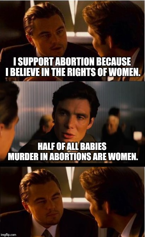 Inception | I SUPPORT ABORTION BECAUSE I BELIEVE IN THE RIGHTS OF WOMEN. HALF OF ALL BABIES MURDER IN ABORTIONS ARE WOMEN. | image tagged in memes,inception | made w/ Imgflip meme maker