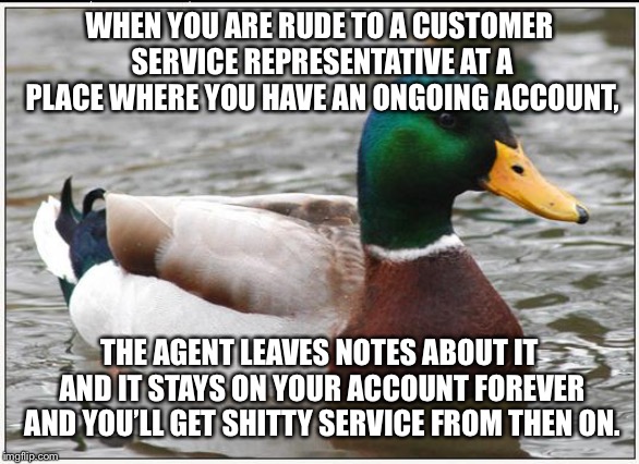 Actual Advice Mallard | WHEN YOU ARE RUDE TO A CUSTOMER SERVICE REPRESENTATIVE AT A PLACE WHERE YOU HAVE AN ONGOING ACCOUNT, THE AGENT LEAVES NOTES ABOUT IT AND IT STAYS ON YOUR ACCOUNT FOREVER AND YOU’LL GET SHITTY SERVICE FROM THEN ON. | image tagged in memes,actual advice mallard,AdviceAnimals | made w/ Imgflip meme maker