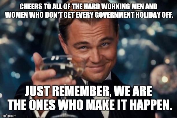 Leonardo Dicaprio Cheers | CHEERS TO ALL OF THE HARD WORKING MEN AND WOMEN WHO DON'T GET EVERY GOVERNMENT HOLIDAY OFF. JUST REMEMBER, WE ARE THE ONES WHO MAKE IT HAPPEN. | image tagged in memes,leonardo dicaprio cheers | made w/ Imgflip meme maker