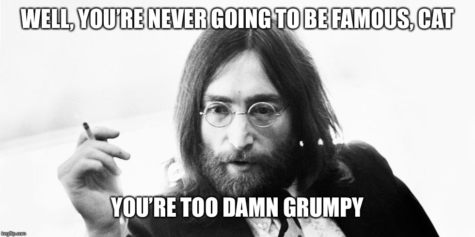 john lennon meme | WELL, YOU’RE NEVER GOING TO BE FAMOUS, CAT YOU’RE TOO DAMN GRUMPY | image tagged in john lennon meme | made w/ Imgflip meme maker