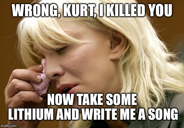 courtney love | WRONG, KURT, I KILLED YOU NOW TAKE SOME LITHIUM AND WRITE ME A SONG | image tagged in courtney love | made w/ Imgflip meme maker