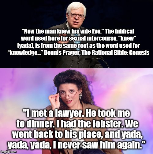 I learned something new. | "Now the man knew his wife Eve,"
The biblical word used here for sexual intercourse, “knew” (yada), is from the same root as the word used for “knowledge...” Dennis Prager, The Rational Bible: Genesis; "I met a lawyer. He took me to dinner. I had the lobster. We went back to his place, and yada, yada, yada, I never saw him again." | image tagged in seinfeld | made w/ Imgflip meme maker