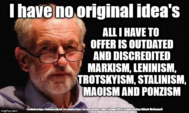 Corbyn - zero original idea's | I have no original idea's; ALL I HAVE TO OFFER IS OUTDATED AND DISCREDITED MARXISM, LENINISM, TROTSKYISM, STALINISM, MAOISM AND PONZISM; #cultofcorbyn #labourisdead #weaintcorbyn #wearecorbyn #gtto #jc4pm2019 #jc4pm Corbyn Abbott McDonnell | image tagged in cultofcorbyn,labourisdead,wearecorbyn weaintcorbyn,anti-semite and a racist,gtto jc4pm,communist socialist | made w/ Imgflip meme maker