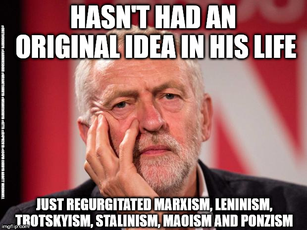 Corbyn - Marxism, Leninism, Trotskyism, Stalinism, Maoism | HASN'T HAD AN ORIGINAL IDEA IN HIS LIFE; #CULTOFCORBYN #LABOURISDEAD #WEAINTCORBYN #WEARECORBYN #GTTO #JC4PM2019 #JC4PM CORBYN ABBOTT MCDONNELL; JUST REGURGITATED MARXISM, LENINISM, TROTSKYISM, STALINISM, MAOISM AND PONZISM | image tagged in cultofcorbyn,labourisdead,wearecorbyn weaintcorbyn,gtto jc4pm,anti-semite and a racist,communist socialist | made w/ Imgflip meme maker