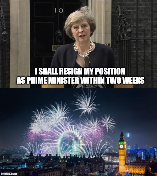 Happy Days Are Here Again | I SHALL RESIGN MY POSITION AS PRIME MINISTER WITHIN TWO WEEKS | image tagged in teresa may,prime minister | made w/ Imgflip meme maker