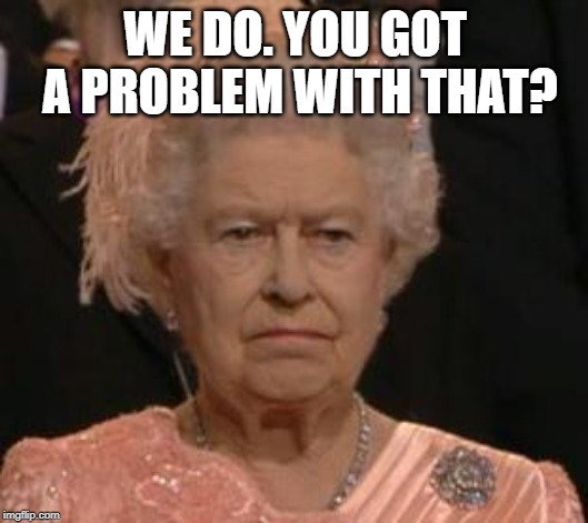 queen | WE DO. YOU GOT A PROBLEM WITH THAT? | image tagged in queen | made w/ Imgflip meme maker