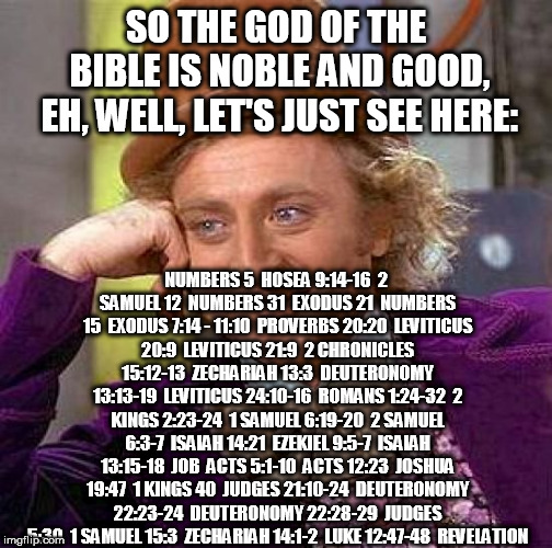 Creepy Condescending Wonka | SO THE GOD OF THE BIBLE IS NOBLE AND GOOD, EH, WELL, LET'S JUST SEE HERE:; NUMBERS 5

HOSEA 9:14-16

2 SAMUEL 12

NUMBERS 31

EXODUS 21

NUMBERS 15

EXODUS 7:14 - 11:10

PROVERBS 20:20

LEVITICUS 20:9

LEVITICUS 21:9

2 CHRONICLES 15:12-13

ZECHARIAH 13:3

DEUTERONOMY 13:13-19

LEVITICUS 24:10-16

ROMANS 1:24-32

2 KINGS 2:23-24

1 SAMUEL 6:19-20

2 SAMUEL 6:3-7

ISAIAH 14:21

EZEKIEL 9:5-7

ISAIAH 13:15-18

JOB

ACTS 5:1-10

ACTS 12:23

JOSHUA 19:47

1 KINGS 40

JUDGES 21:10-24

DEUTERONOMY 22:23-24

DEUTERONOMY 22:28-29

JUDGES 5:30

1 SAMUEL 15:3

ZECHARIAH 14:1-2

LUKE 12:47-48

REVELATION | image tagged in memes,creepy condescending wonka,the abrahamic god,god,yahweh,bible | made w/ Imgflip meme maker