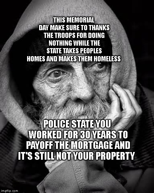 homeless | THIS MEMORIAL DAY MAKE SURE TO THANKS THE TROOPS FOR DOING NOTHING WHILE THE STATE TAKES PEOPLES HOMES AND MAKES THEM HOMELESS; POLICE STATE YOU WORKED FOR 30 YEARS TO PAYOFF THE MORTGAGE AND IT'S STILL NOT YOUR PROPERTY | image tagged in homeless | made w/ Imgflip meme maker