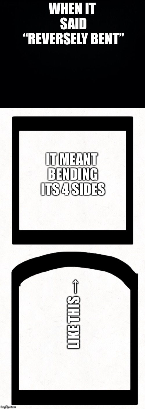 WHEN IT SAID “REVERSELY BENT” IT MEANT BENDING ITS 4 SIDES LIKE THIS → | image tagged in black background | made w/ Imgflip meme maker