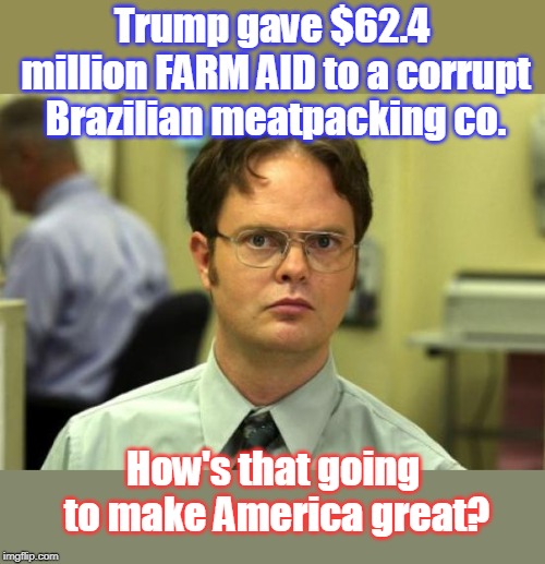 Trump screws American farmers again! | Trump gave $62.4 million FARM AID to a corrupt 
Brazilian meatpacking co. How's that going to make America great? | image tagged in farm aid for brazil,food costs going up,farmers selling in record numbers,farmers suicides up,american farmers suffer under trum | made w/ Imgflip meme maker