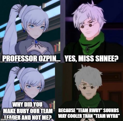 Team RWBY | PROFESSOR OZPIN...   YES, MISS SHNEE? WHY DID YOU MAKE RUBY OUR TEAM LEADER AND NOT ME? BECAUSE "TEAM RWBY" SOUNDS WAY COOLER THAN "TEAM WYRB" | image tagged in rwby,anime | made w/ Imgflip meme maker