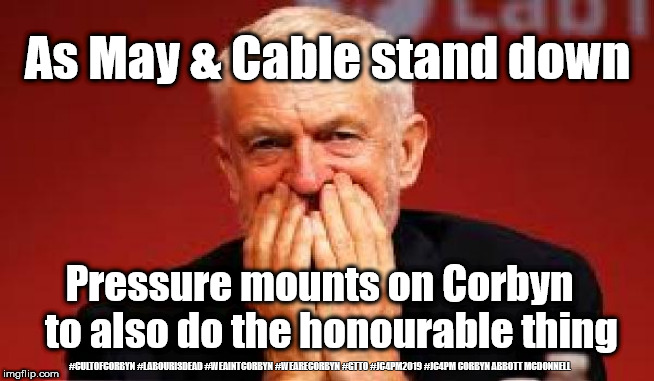 Corbyn to resign? | As May & Cable stand down; Pressure mounts on Corbyn   to also do the honourable thing; #CULTOFCORBYN #LABOURISDEAD #WEAINTCORBYN #WEARECORBYN #GTTO #JC4PM2019 #JC4PM CORBYN ABBOTT MCDONNELL | image tagged in cultofcorbyn,labourisdead,anti-semite and a racist,wearecorbyn weaintcorbyn,gtto jc4pm,communist socialist | made w/ Imgflip meme maker