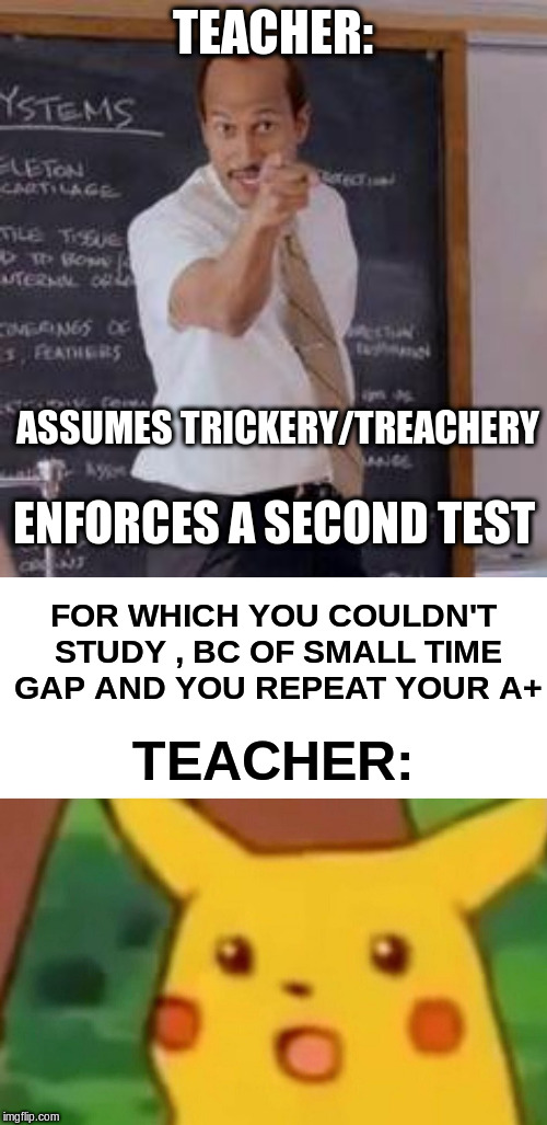 TEACHER: ASSUMES TRICKERY/TREACHERY ENFORCES A SECOND TEST FOR WHICH YOU COULDN'T STUDY , BC OF SMALL TIME GAP AND YOU REPEAT YOUR A+ TEACHE | image tagged in substitute teacheryou done messed up a a ron,memes,surprised pikachu | made w/ Imgflip meme maker