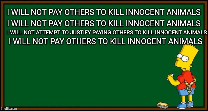 Bart Simpson - chalkboard | I WILL NOT PAY OTHERS TO KILL INNOCENT ANIMALS; I WILL NOT PAY OTHERS TO KILL INNOCENT ANIMALS; I WILL NOT ATTEMPT TO JUSTIFY PAYING OTHERS TO KILL INNOCENT ANIMALS; I WILL NOT PAY OTHERS TO KILL INNOCENT ANIMALS | image tagged in bart simpson - chalkboard | made w/ Imgflip meme maker