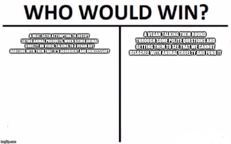 Who Would Win? | A MEAT EATER ATTEMPTING TO JUSTIFY EATING ANIMAL PRODUCTS, WHEN SEEING ANIMAL CRUELTY ON VIDEO, TALKING TO A VEGAN BUT AGREEING WITH THEM THAT IT'S ABHORRENT AND UNNECESSARY; A VEGAN TALKING THEM ROUND THROUGH SOME POLITE QUESTIONS AND GETTING THEM TO SEE THAT WE CANNOT DISAGREE WITH ANIMAL CRUELTY AND FUND IT | image tagged in memes,who would win | made w/ Imgflip meme maker