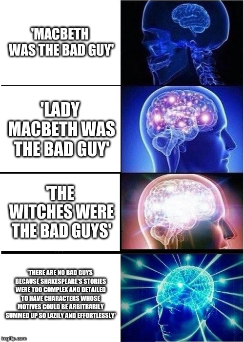 Expanding Brain | 'MACBETH WAS THE BAD GUY'; 'LADY MACBETH WAS THE BAD GUY'; 'THE WITCHES WERE THE BAD GUYS'; 'THERE ARE NO BAD GUYS BECAUSE SHAKESPEARE'S STORIES WERE TOO COMPLEX AND DETAILED TO HAVE CHARACTERS WHOSE MOTIVES COULD BE ARBITRARILY SUMMED UP SO LAZILY AND EFFORTLESSLY' | image tagged in memes,expanding brain | made w/ Imgflip meme maker
