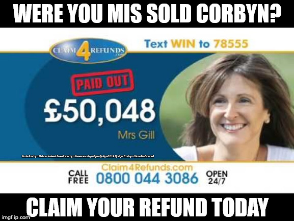 Were you mis sold Corbyn | WERE YOU MIS SOLD CORBYN? #cultofcorbyn #labourisdead #weaintcorbyn #wearecorbyn #gtto #jc4pm2019 #jc4pm Corbyn Abbott McDonnell; CLAIM YOUR REFUND TODAY | image tagged in cultofcorbyn,labourisdead,communist socialist,gtto jc4pm,wearecorbyn weaintcorbyn,funny | made w/ Imgflip meme maker