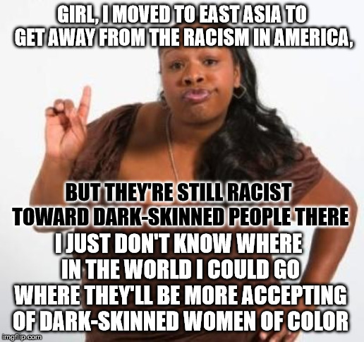 I can think of a place | GIRL, I MOVED TO EAST ASIA TO GET AWAY FROM THE RACISM IN AMERICA, BUT THEY'RE STILL RACIST TOWARD DARK-SKINNED PEOPLE THERE; I JUST DON'T KNOW WHERE IN THE WORLD I COULD GO WHERE THEY'LL BE MORE ACCEPTING OF DARK-SKINNED WOMEN OF COLOR | image tagged in sassy black woman | made w/ Imgflip meme maker
