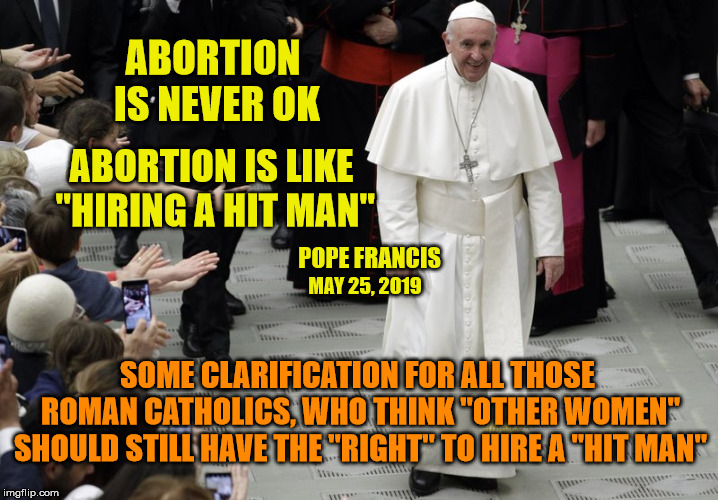 Can you hear me now, Hollywood Catholic Hypocrites? | ABORTION IS NEVER OK; ABORTION IS LIKE "HIRING A HIT MAN"; POPE FRANCIS; MAY 25, 2019; SOME CLARIFICATION FOR ALL THOSE ROMAN CATHOLICS, WHO THINK "OTHER WOMEN" SHOULD STILL HAVE THE "RIGHT" TO HIRE A "HIT MAN" | image tagged in pope francis,abortion,pro life,right to life,catholic church,boycott hollywood | made w/ Imgflip meme maker
