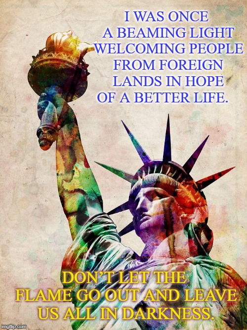 Don’t let the flame go out and leave us all in darkness | I WAS ONCE A BEAMING LIGHT WELCOMING PEOPLE FROM FOREIGN LANDS IN HOPE OF A BETTER LIFE. DON’T LET THE FLAME GO OUT AND LEAVE US ALL IN DARKNESS. | image tagged in america,statue of liberty | made w/ Imgflip meme maker