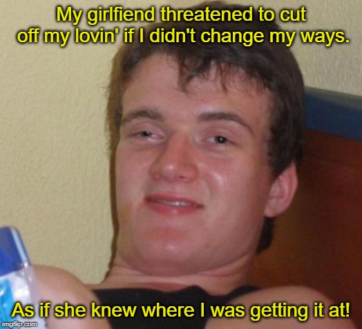 10 Guy Meme | My girlfiend threatened to cut off my lovin' if I didn't change my ways. As if she knew where I was getting it at! | image tagged in memes,10 guy | made w/ Imgflip meme maker