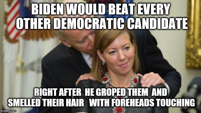 Creepy Joe Biden | BIDEN WOULD BEAT EVERY OTHER DEMOCRATIC CANDIDATE; RIGHT AFTER  HE GROPED THEM  AND SMELLED THEIR HAIR   WITH FOREHEADS TOUCHING | image tagged in creepy joe biden | made w/ Imgflip meme maker