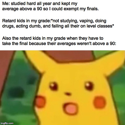 Surprised Pikachu Meme | Me: studied hard all year and kept my average above a 90 so I could exempt my finals. Retard kids in my grade:*not studying, vaping, doing drugs, acting dumb, and failing all their on level classes*; Also the retard kids in my grade when they have to take the final because their averages weren't above a 90: | image tagged in memes,surprised pikachu | made w/ Imgflip meme maker