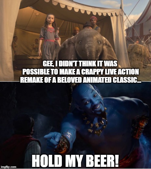 Seriously hope The Lion King does better... | GEE, I DIDN'T THINK IT WAS POSSIBLE TO MAKE A CRAPPY LIVE ACTION REMAKE OF A BELOVED ANIMATED CLASSIC... HOLD MY BEER! | image tagged in classic movies,remake | made w/ Imgflip meme maker