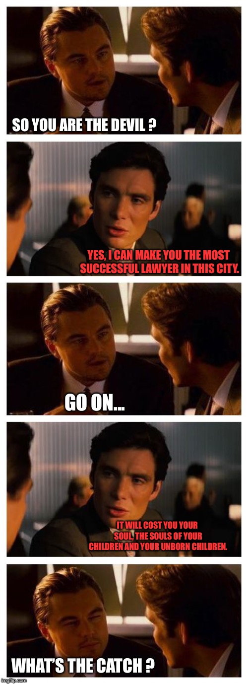 Leonardo Inception (Extended) | SO YOU ARE THE DEVIL ? YES, I CAN MAKE YOU THE MOST SUCCESSFUL LAWYER IN THIS CITY. GO ON... IT WILL COST YOU YOUR SOUL, THE SOULS OF YOUR CHILDREN AND YOUR UNBORN CHILDREN. WHAT’S THE CATCH ? | image tagged in leonardo inception extended | made w/ Imgflip meme maker