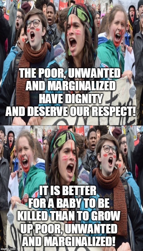 Pro-choice arguments make about this much sense. | THE POOR, UNWANTED AND MARGINALIZED HAVE DIGNITY AND DESERVE OUR RESPECT! IT IS BETTER FOR A BABY TO BE KILLED THAN TO GROW UP POOR, UNWANTED AND MARGINALIZED! | image tagged in memes,pro-choice,abortion,bad argument,contradiction,abortion ban | made w/ Imgflip meme maker