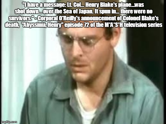 "I have a message: Lt. Col... Henry Blake's plane...was shot down... over the Sea of Japan. It spun in... there were no survivors." - Corporal O'Reilly's announcement of Colonel Blake's death,  "Abyssinia, Henry" episode 72 of the M*A*S*H television series | made w/ Imgflip meme maker