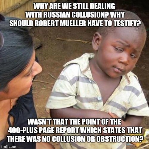 Third World Skeptical Kid Meme | WHY ARE WE STILL DEALING WITH RUSSIAN COLLUSION? WHY SHOULD ROBERT MUELLER HAVE TO TESTIFY? WASN'T THAT THE POINT OF THE 400-PLUS PAGE REPORT WHICH STATES THAT THERE WAS NO COLLUSION OR OBSTRUCTION? | image tagged in memes,third world skeptical kid | made w/ Imgflip meme maker