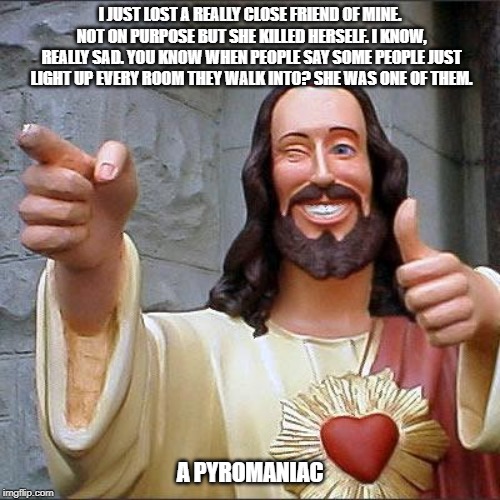 Buddy Christ | I JUST LOST A REALLY CLOSE FRIEND OF MINE. NOT ON PURPOSE BUT SHE KILLED HERSELF. I KNOW, REALLY SAD. YOU KNOW WHEN PEOPLE SAY SOME PEOPLE JUST LIGHT UP EVERY ROOM THEY WALK INTO? SHE WAS ONE OF THEM. A PYROMANIAC | image tagged in memes,buddy christ | made w/ Imgflip meme maker