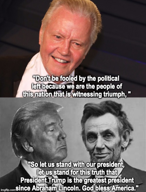 Jon Voight Speaks Out | "Don't be fooled by the political left because we are the people of this nation that is witnessing triumph, "; "So let us stand with our president, let us stand for this truth that President Trump is the greatest president since Abraham Lincoln. God bless America." | image tagged in abraham lincoln,donald trump,leftists | made w/ Imgflip meme maker