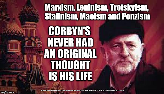 Corbyn - has no new ideas | Marxism, Leninism, Trotskyism, Stalinism, Maoism and Ponzism; CORBYN'S NEVER HAD AN ORIGINAL THOUGHT IS HIS LIFE; #cultofcorbyn #labourisdead #weaintcorbyn #wearecorbyn #gtto #jc4pm2019 #jc4pm Corbyn Abbott McDonnell | image tagged in cultofcorbyn,labourisdead,gtto jc4pm,communist socialist,anti-semite and a racist,wearecorbyn weaintcorbyn | made w/ Imgflip meme maker