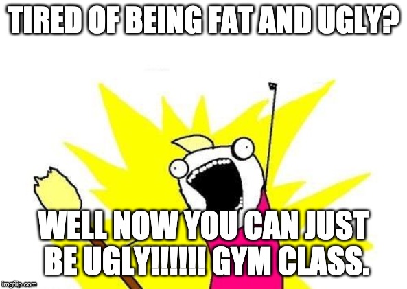 Gym | TIRED OF BEING FAT AND UGLY? WELL NOW YOU CAN JUST BE UGLY!!!!!!
GYM CLASS. | image tagged in memes,x all the y | made w/ Imgflip meme maker