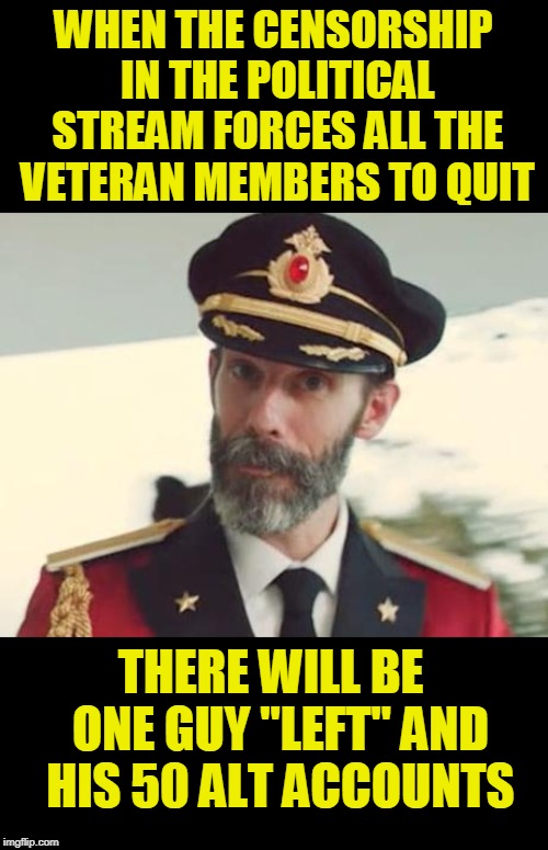 goodbye Captain, the only guy to get a meme from Imgflip on TV. | WHEN THE CENSORSHIP IN THE POLITICAL STREAM FORCES ALL THE VETERAN MEMBERS TO QUIT; THERE WILL BE  ONE GUY "LEFT" AND HIS 50 ALT ACCOUNTS | image tagged in captain obvious,politics,censorship,bias,cut off nose to spite face,purgeboy hypocrisy | made w/ Imgflip meme maker