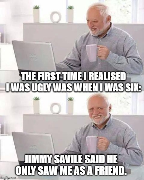 Hide the Pain Harold | THE FIRST TIME I REALISED I WAS UGLY WAS WHEN I WAS SIX:; JIMMY SAVILE SAID HE ONLY SAW ME AS A FRIEND. | image tagged in memes,hide the pain harold | made w/ Imgflip meme maker