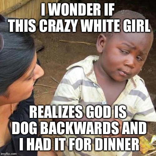 Third World Skeptical Kid Meme | I WONDER IF THIS CRAZY WHITE GIRL; REALIZES GOD IS DOG BACKWARDS AND I HAD IT FOR DINNER | image tagged in memes,third world skeptical kid | made w/ Imgflip meme maker