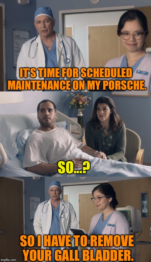 Just OK Surgeon commercial | IT’S TIME FOR SCHEDULED MAINTENANCE ON MY PORSCHE. SO...? SO I HAVE TO REMOVE YOUR GALL BLADDER. | image tagged in just ok surgeon commercial | made w/ Imgflip meme maker