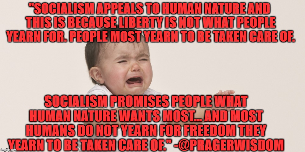 Freedom vs Dependence | "SOCIALISM APPEALS TO HUMAN NATURE AND THIS IS BECAUSE LIBERTY IS NOT WHAT PEOPLE YEARN FOR. PEOPLE MOST YEARN TO BE TAKEN CARE OF. SOCIALISM PROMISES PEOPLE WHAT HUMAN NATURE WANTS MOST… AND MOST HUMANS DO NOT YEARN FOR FREEDOM THEY YEARN TO BE TAKEN CARE OF." -@PRAGERWISDOM | image tagged in politics | made w/ Imgflip meme maker
