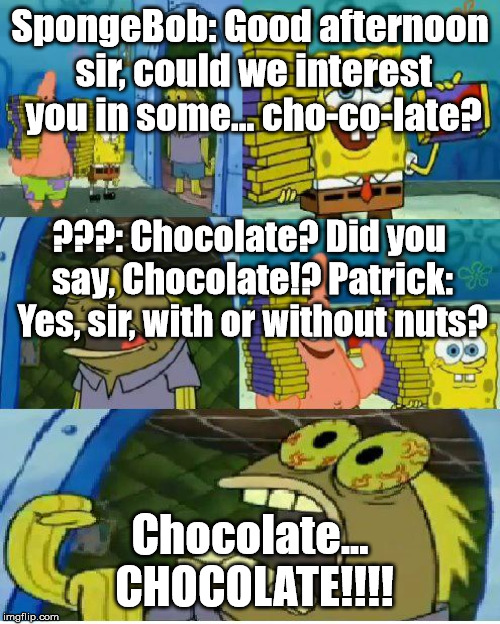 Chocolate Spongebob | SpongeBob: Good afternoon sir, could we interest you in some... cho-co-late? ???: Chocolate? Did you say, Chocolate!?
Patrick: Yes, sir, with or without nuts? Chocolate... CHOCOLATE!!!! | image tagged in memes,chocolate spongebob | made w/ Imgflip meme maker