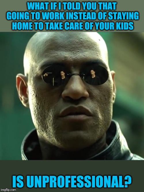 Morpheus  | WHAT IF I TOLD YOU THAT GOING TO WORK INSTEAD OF STAYING HOME TO TAKE CARE OF YOUR KIDS; IS UNPROFESSIONAL? | image tagged in morpheus | made w/ Imgflip meme maker
