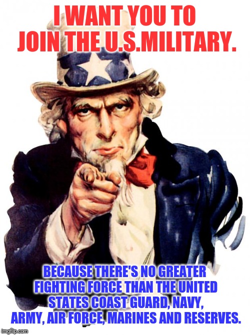 Uncle Sam | I WANT YOU TO JOIN THE U.S.MILITARY. BECAUSE THERE'S NO GREATER FIGHTING FORCE THAN THE UNITED STATES COAST GUARD, NAVY, ARMY, AIR FORCE, MARINES AND RESERVES. | image tagged in memes,uncle sam | made w/ Imgflip meme maker
