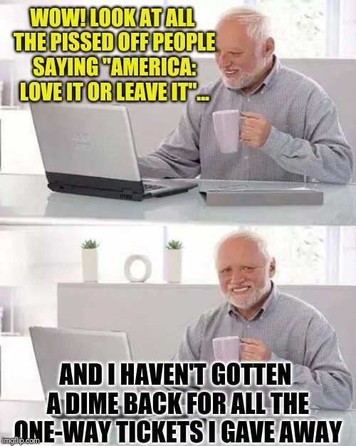 Hide the Pain Harold Meme | WOW! LOOK AT ALL THE PISSED OFF PEOPLE SAYING "AMERICA: LOVE IT OR LEAVE IT"... AND I HAVEN'T GOTTEN A DIME BACK FOR ALL THE ONE-WAY TICKETS I GAVE AWAY | image tagged in memes,hide the pain harold | made w/ Imgflip meme maker